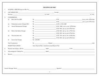 FOR OFFICE USE ONLY
1.    ACCEPTED / REJECTED Approval Ref. No.____________________________________________________________________________________________________________________

2.    UNIT APPLIED FOR ________________________________________________________________ Number _______________________________________________________________
      Plot Area ________________________________________________________ sq. yards; _______________________________________________________________________ sq. mtrs.

3.    CONSIDERATION
      (a)    Basic Sale Price (BSP)                :   Rs. ______________________________________ @ Rs. ________________________________________ per sq. mtrs. of Plot Area
                                                   :   Rs. ______________________________________ @ Rs. ________________________________________ per sq. yard of Plot Area
      (b)    Preferential Location Charges (PLC)   :   Rs. ______________________________________ @ 5% / 2.5% of BSP
      (c)    Internal Development Charges          :   Rs. ______________________________________ @ Rs. 1080/- per sq. mtrs. of Plot Area
                                                   :   Rs. ______________________________________ @ Rs. 900/- per sq. yard of Plot Area
      (d)    Electric Sub-Station Charges          :   Rs. ______________________________________ @ Rs. 600/- per sq. mtrs. of Plot Area
                                                   :   Rs. ______________________________________ @ Rs. 500/- per sq. yard of Plot Area
      (e)    One time lease rent                   :   Rs. ______________________________________ @ Rs. 720/- per sq. mtrs. of Plot Area
                                                   :   Rs. ______________________________________ @ Rs. 600/- per sq. yard of Plot Area
      (f)    Social Club Charges                   :   Rs. 1,00,000/-

      Total Consideration                          :   Rs. ________________________ (Rupees ______________________________________________________________________only)

      PAYMENT PLAN OPTION                          :   Down Payment Plan / Installment Linked Payment Plan

4.    Payment vide Cheque / DD No. ______________________________________ dated ____________________________________ for Rs. ______________________________________

5.    Acknowledgment / Receipt No. _______________________________________ dated _________________________________________________________________________________

6.    Remarks _________________________________________________________________________________________________________________________________________________




Account Manager Name _____________________________________________________________________ Signature __________________________________________________________


                                                                                      7
 