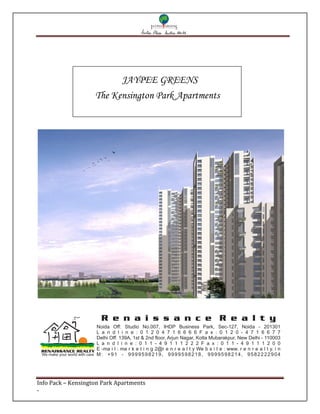JAYPEE GREENS
                                The Kensington Park Apartments




                                  R e n a i s s a n c e R e a l t y
                                Noida Off: Studio No.007, IHDP Business Park, Sec-127, Noida - 201301
                                L a n d l i n e : 0 1 2 0 4 7 1 6 6 6 6 F a x : 0 1 2 0 - 4 7 1 6 6 7 7
                                Delhi Off: 139A, 1st & 2nd floor, Arjun Nagar, Kotla Mubarakpur, New Delhi - 110003
                                L a n d l i n e : 0 1 1 - 4 9 1 1 1 2 2 2 F a x : 0 1 1 - 4 9 1 1 1 2 0 0
                                E -ma i l : ma r k e t i n g 2@r e n r e a l t y We b s i t e : www. r e n r e a l t y. i n
 We make your world with care   M: +91 - 9999598219, 9999598218, 9999598214, 9582222904




Info Pack – Kensington Park Apartments
-
 
