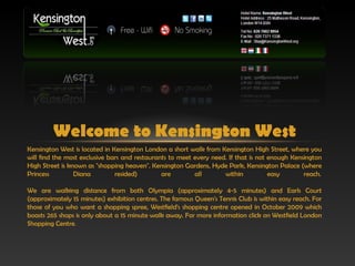 Welcome to Kensington West
Kensington West is located in Kensington London a short walk from Kensington High Street, where you
will find the most exclusive bars and restaurants to meet every need. If that is not enough Kensington
High Street is known as "shopping heaven". Kensington Gardens, Hyde Park, Kensington Palace (where
Princess         Diana         resided)        are        all       within           easy       reach. 

We are walking distance from both Olympia (approximately 4-5 minutes) and Earls Court
(approximately 15 minutes) exhibition centres. The famous Queen's Tennis Club is within easy reach. For
those of you who want a shopping spree, Westfield's shopping centre opened in October 2009 which
boasts 265 shops is only about a 15 minute walk away. For more information click on Westfield London
Shopping Centre. 
 