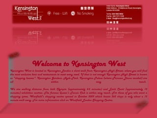 Welcome to Kensington West
Kensington West is located in Kensington London a short walk from Kensington High Street, where you will find
the most exclusive bars and restaurants to meet every need. If that is not enough Kensington High Street is known
as "shopping heaven". Kensington Gardens, Hyde Park, Kensington Palace (where Princess Diana resided) are
all                                within                                 easy                             reach.

We are walking distance from both Olympia (approximately 4-5 minutes) and Earls Court (approximately 15
minutes) exhibition centres. The famous Queen's Tennis Club is within easy reach. For those of you who want a
shopping spree, Westfield's shopping centre opened in October 2009 which boasts 265 shops is only about a 15
minute walk away. For more information click on Westfield London Shopping Centre.
 