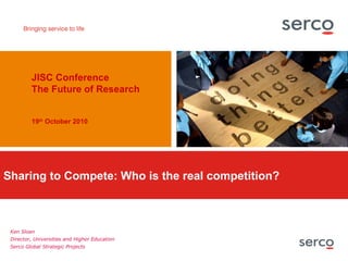 Sharing to Compete: Who is the real competition? JISC Conference The Future of Research 19 th  October 2010   Ken Sloan Director, Universities and Higher Education Serco Global Strategic Projects 