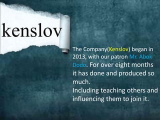 kenslov
The Company(Kenslov) began in
2013, with our patron Mr. Abok
Dodo. For over eight months
it has done and produced so
much.
Including teaching others and
influencing them to join it.
 