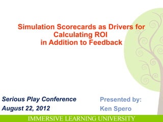 Simulation Scorecards as Drivers for
              Calculating ROI
          in Addition to Feedback




Serious Play Conference    Presented by:
August 22, 2012            Ken Spero
 