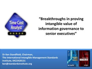 “Breakthroughs in proving intangible value of information governance to senior executives” Dr Ken Standfield, Chairman,  The International Intangible Management Standards Institute, 0422428131 ken@standardsinstitute.org 