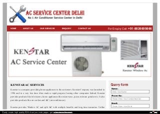 KENSTAR AC SERVICES
Kenstar is a company providing home appliances to the customers. Kenstar Company was launched in
1996 and in a very less time it has made a rapid progress leaving other companies behind. Kenstar
provides products like televisions, home appliances like microwave, juicer, mixture grinder etc. It also
provides products like air coolers and AC (air conditioners).
Kenstar provides Window AC and split AC with multiple benefits and long time warrantee. Unlike
Name:
Enter Your Name
Phone No:
Please Enter Your Contact Number
Email:
Please Enter Your Email
Message:
HOME ABOUT US OUR SERVICES ENQUIRY CONTACT US For Enquiry Call: +91-8826699866
Easily create high-quality PDFs from your web pages - get a business license!
 
