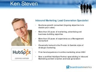 Ken Steven
Inbound Marketing Lead Generation Specialist
• Business growth consultant (ingoing objective is to
double your sales)
• More than 30 years of marketing, advertising and
business-building expertise
• More than 20 years of experience as a Management
Consultant
• Classically trained in the Procter & Gamble style of
strategic marketing
• First-hand experience in online marketing since 2002
• Now a certified HubSpot Partner specializing in Inbound
Marketing content creation and lead generation
 