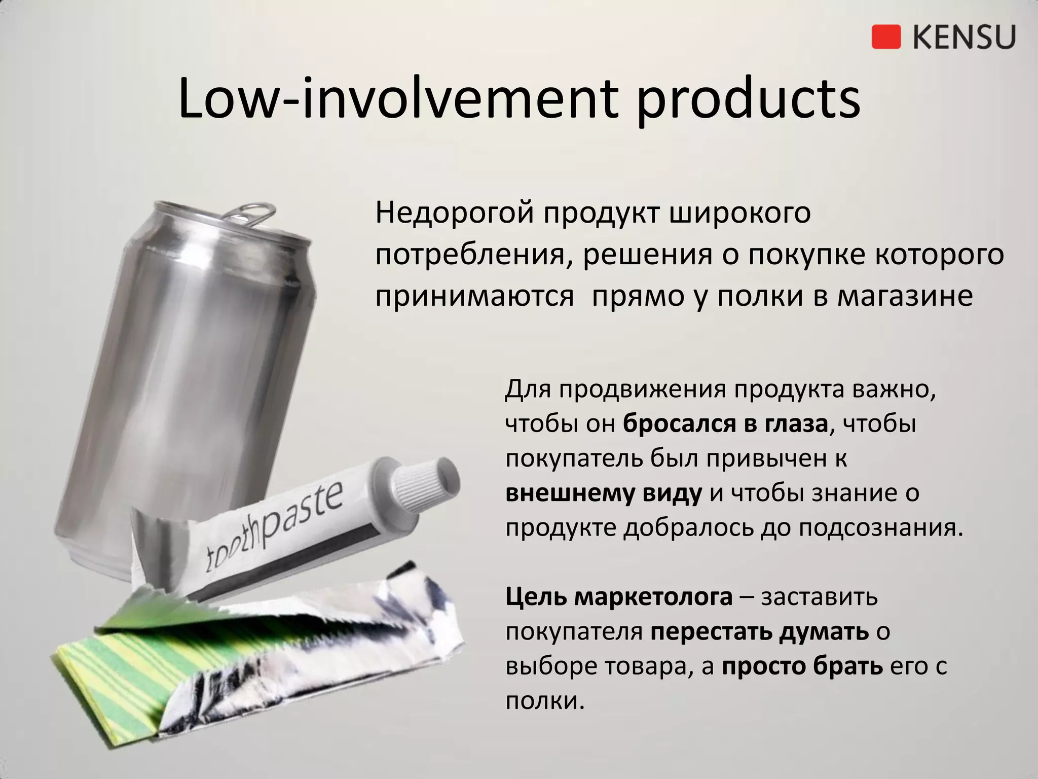 Low-involvement products
      Недорогой продукт широкого
      потребления, решения о покупке которого
      принимаются прямо у полки в магазине

              Для продвижения продукта важно,
              чтобы он бросался в глаза, чтобы
              покупатель был привычен к
              внешнему виду и чтобы знание о
              продукте добралось до подсознания.

              Цель маркетолога – заставить
              покупателя перестать думать о
              выборе товара, а просто брать его с
              полки.
 