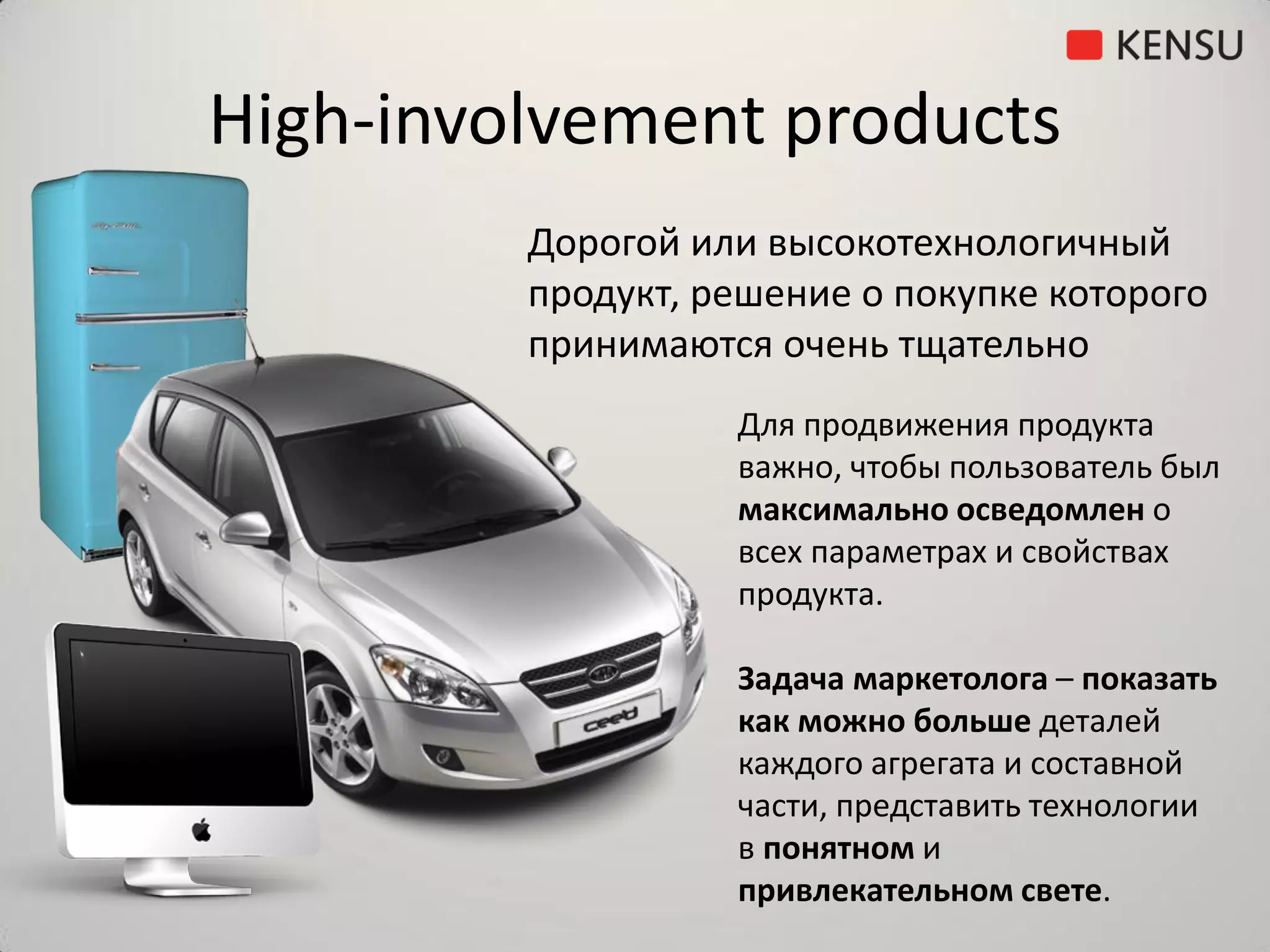 High-involvement products
         Дорогой или высокотехнологичный
         продукт, решение о покупке которого
         принимаются очень тщательно
                   Для продвижения продукта
                   важно, чтобы пользователь был
                   максимально осведомлен о
                   всех параметрах и свойствах
                   продукта.

                   Задача маркетолога – показать
                   как можно больше деталей
                   каждого агрегата и составной
                   части, представить технологии
                   в понятном и
                   привлекательном свете.
 