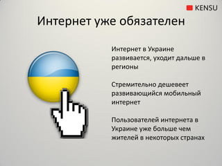 Интернет уже обязателен
           Интернет в Украине
           развивается, уходит дальше в
           регионы

           Стремительно дешевеет
           развивающийся мобильный
           интернет

           Пользователей интернета в
           Украине уже больше чем
           жителей в некоторых странах
 