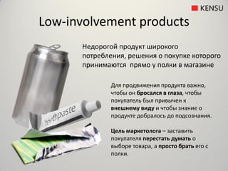Low-involvement products
      Недорогой продукт широкого
      потребления, решения о покупке которого
      принимаются прямо у полки в магазине

              Для продвижения продукта важно,
              чтобы он бросался в глаза, чтобы
              покупатель был привычен к
              внешнему виду и чтобы знание о
              продукте добралось до подсознания.

              Цель маркетолога – заставить
              покупателя перестать думать о
              выборе товара, а просто брать его с
              полки.
 