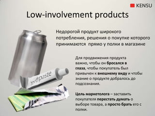 Low-involvement productsНедорогойпродукт широкого потребления, решения о покупке которого принимаются  прямо у полки в магазинеДля продвижения продукта важно, чтобы он бросался в глаза, чтобы покупатель был привычен к внешнему виду и чтобы знание о продукте добралось до подсознания.Цель маркетолога – заставить покупателя перестать думать о выборе товара, а просто брать его с полки.