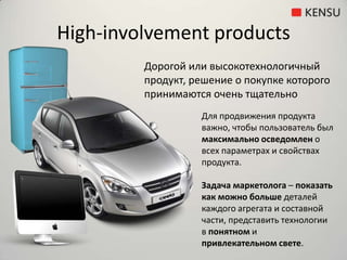 High-involvement productsДорогой или высокотехнологичный продукт, решение о покупке которого принимаются очень тщательноДля продвижения продукта важно, чтобы пользователь был максимально осведомлен о всех параметрах и свойствах продукта.Задача маркетолога – показать как можно больше деталей каждого агрегата и составной части, представить технологии в понятном и привлекательном свете.