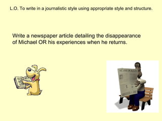 L.O. To write in a journalistic style using appropriate style and structure.
Write a newspaper article detailing the disappearance
of Michael OR his experiences when he returns.
 
