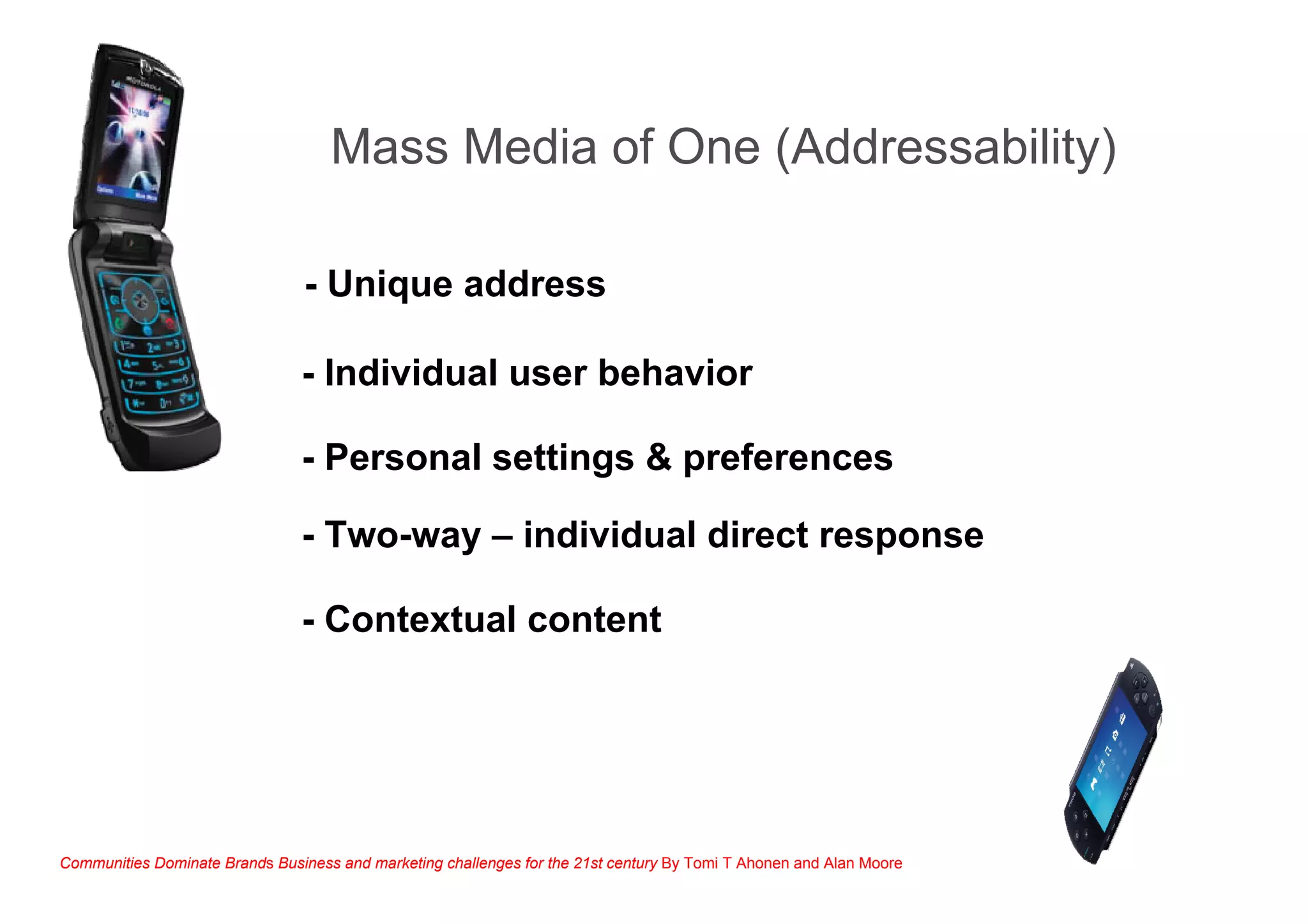- Unique address
- Individual user behavior
- Personal settings & preferences
- Two-way – individual direct response
Communities Dominate Brands Business and marketing challenges for the 21st century By Tomi T Ahonen and Alan Moore
Mass Media of One (Addressability)
- Contextual content
 