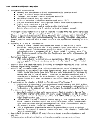 Team Lead/Senior Systems Engineer
• Management Responsibilities.
 Preparing daily workloads for staff and coordinate the daily allocation of work.
 Motivate the team to achieve high standards.
 Dealing with and resolving problems and issues which arise.
 Mentoring and training junior and new staff.
 Monitoring & reporting on standards & performance targets (SLA).
 Arranging and chairing weekly team meetings, focusing on targets & achievements.
 Involved in the recruitment of new staff.
 Praise team members and create a positive working environment.
 Ensuring all administrative and IT records are entered and updated correctly.
• Working on new PowerShell interface that will automate hundreds of the most common processes
performed by Tier1 and Tier2 technical staff. This will save thousands of hours by automating the
process of repairing remote machines. Some of the tasks now automated include registry key
entries, computer domain rejoin, computer renaming, user renaming, WMI repair, install/remove
printers, software installation, reset IE and Re-register dll files, performance monitoring, too many
to list.
• Upgrading SCCM 2007 R2 to SCCM 2012.
 Running in parallel. Created new packages and pushed out new images to virtual
environment. Setting up Application Catalog web service point for distribution of software
to clients. Creating customer queries for the reporting service point. Setting up
underutilized servers as site systems (BDP’s). Setting up WSUS integration within SCCM
2012. Testing the use of the State Migration Point to save user profiles while updating OS
on workstations.
• Maintain and update hundreds of GPO’s.
 GPO’s install software, run login scripts, and push policies on 60,000 users and 120,000
machines globally. Others are startup scripts that pull information from WMI and install
software.
• Designed script that automated process of renaming thousands of machines and users if they did
not meet proper naming standards
• Designed fifty PowerShell scripts, which saved thousands of hour’s anually inputting data.
 The scripts pull data from AD on several legacy domains. Others pull data from static files
that LSA’s (local site admins) place into a dedicated folder where the scripts automatically
load the data from csv to a SQL server. Others send out emails with embedded html to
users that inform them that they are scheduled for migration. Also designed scripts that
pull data from all SCCM servers and combine them to one excel spreadsheet for reporting
and review.
• Project requiring the migration of 30,000 pcs from Windows XP to Windows 7.
 Responsible for the testing and implementation of migrations utilizing both SCCM and the
Dell Automated Deployment (DAD) tool. Trained group to successfully implement the tools.
Ninety percent of the upgrades were zero touch, saving thousands of hours of man hours
• Project manager for acquisition
 Worked with multiple vendors and groups to obtain a flawless migration. Oversaw four
other System Engineers and worked with several groups. Responsible for total migration of
acquisition to our network infrastructure. This included DNS, All AD objects, Mailbox, Public
Folders and Distribution Lists.
 Convert internal IP subnet to Thomson network. Set up of DHCP scopes to reflect new IP
subnet. Switch all Blackberry devices from legacy server to new server. Determine ACL
rights on all files/shares throughout the organization to insure that new domain accounts
have seamless access to existing files on legacy domain.
 Learn all software and make sure that the migration will not produce any problems or
downtime. Documented all steps and procedures for a successful migration. Provided daily
reports to management.
• Assisted with the move of 175,000 AD objects from one domain to another using Vmover and
user.ini.
• Help design, test and implement scripts and reports needed for management meetings.
 