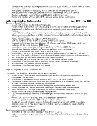 • Assisted in the Exchange 2007 Migration from Exchange 2007 and a SCCM Rollout within a 60,000
user environment.
• Manage and Troubleshoot Blackberry Phones within Blackberry Enterprise Server.
• Manage User/Public Folders/DL’s/Shared Mailboxes on Exchange 2007/2010 Servers.
• Maintain and support existing Windows 2003, 2008 and 2012 servers.
• Monitor and maintain VMware ESX 3.5/4.1 servers, Virtual Center and Vmotion.
Noble Computing, Inc., Doylestown, PA June 1995 – July 2008
Computer Consultant
• Consult with multiple clients in identifying needs.
• Design, install, and maintain networks, develop e-commerce web sites, provides supplemental
services such as dial-up and DSL hosting, computer repair, technical support, and end-user
training.
• Responsible for strategic planning and daily operations, including maintenance, marketing and
sales, budgeting, account and inventory management, purchasing, staff development and training,
and vendor relations.
• Install, maintain, repair, and upgrade LAN/WAN networks.
• Push out hundreds of new machines utilizing Norton Ghost Server.
• Upgraded and migrated data from Windows NT 4 Server to Windows 2000 Servers and from
Exchange 5.5 Server to Exchange 2000 Server.
• Created and implemented local and roaming policies for Windows 2000 Server.
• Conduct security audits and patch software and systems, where necessary.
• Hosted 30 websites, 25 mail servers and 50 gaming servers.
• Responsible for all facets of maintenance, upgrading and repairing of hardware and software.
• Keep up to date on all exploits used on the Internet to potentially compromise customer websites,
and create rules for web server software to block those requests.
• Continuously track logs for any errors and correct the software where needed.
• Responsible for all customer support including phone, instant messaging and email.
• Troubleshoot router, firewall and line problems.
• Responsible for all customer support and service.
Projects Completed at Noble Computing, Inc:
Chesapeake City, Maryland (November 2005 – November 2006)
• Design, install, configure, and maintain high speed wireless Internet for the community of
Chesapeake City, Maryland.
• Responsible for the oversight of 40 sub-contractors during the install process.
• Responsible for the scheduling, purchasing and quality control of all install processes, and insured
all facets of installation were successfully implemented.
• Responsible for the installation, support and troubleshooting of high speed lines.
• Utilized Windows 2003 Server and Active directory to maintain users on the network.
• Setup and maintain Exchange 2003 server for all mail to the network customers.
• Utilized redundant Domain Controllers to assure stability.
• A customized technology was used to provide High Speed Internet, where dial-up was the only
option.
• Utilized 5GHz radios for back haul and 2.4 GHz for client connectivity.
• Relays are spaced about 600 to 800 feet apart in this architecture.
• Clients can connect using any wireless device in the coverage area, with a PPTP connection.
• Also responsible for all help desk requests, including repairs, upgrades and troubleshooting
application specific problems.
Department of Labor (April 2003 – October 2004)
• Elimination of H1B application backlog at Department of Labor.
• Problem necessitated urgent resolution, as legal allowable backlog of two days had reached two
months.
 