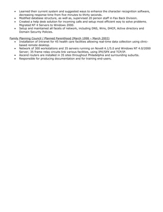 • Learned their current system and suggested ways to enhance the character recognition software,
decreasing response time from five minutes to thirty seconds.
• Modified database structure, as well as, supervised 20 person staff in Fax Back Division.
• Created a help desk solution for incoming calls and setup most efficient way to solve problems.
Migrated NT 4 Servers to Windows 2000.
• Setup and maintained all facets of network, including DNS, Wins, DHCP, Active directory and
Domain Security Policies.
Family Planning Council / Planned Parenthood (March 1998 – March 2003)
• Installation of Intranet for 45 health care facilities allowing real-time data collection using clinic-
based remote desktop.
• Network of 300 workstations and 35 servers running on Novell 4.1/5.0 and Windows NT 4.0/2000
Server; 35 frame relay circuits link various facilities, using IPX/SPX and TCP/IP.
• Ascend routers are installed in 35 sites throughout Philadelphia and surrounding suburbs.
• Responsible for producing documentation and for training end-users.
 
