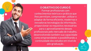 3
O OBJETIVO DO CURSO É:
Formar profissionais com
conhecimentos teóricos e práticos que
lhes permitam, compreender, utilizar e
adaptar de forma eficiente, modernas e
inovadoras tecnologias da informação,
proporcionar os requisitos necessários
para o aproveitamento desses
profissionais pelo mercado de trabalho,
desenvolvendo também sua capacidade
como empreendedor e possibilitando a
continuidade dos estudos em nível de
pós-graduação .
 
