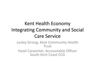 Kent Health Economy
Integrating Community and Social
Care Service
Lesley Strong, Kent Community Health
Trust
Hazel Carpenter, Accountable Officer
South Kent Coast CCG
 