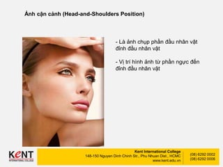 Kent International College
148-150 Nguyen Dinh Chinh Str., Phu Nhuan Dist., HCMC
www.kent.edu.vn
(08) 6292 0002
(08) 6292 0006
Ảnh cận cảnh (Head-and-Shoulders Position)
- Là ảnh chụp phần đầu nhân vật
đỉnh đầu nhân vật
- Vị trí hình ảnh từ phần ngực đến
đỉnh đầu nhân vật
 