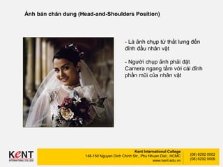 Kent International College
148-150 Nguyen Dinh Chinh Str., Phu Nhuan Dist., HCMC
www.kent.edu.vn
(08) 6292 0002
(08) 6292 0006
Ảnh bán chân dung (Head-and-Shoulders Position)
- Là ảnh chụp từ thắt lưng đến
đỉnh đầu nhân vật
- Người chụp ảnh phải đặt
Camera ngang tầm với cái đỉnh
phần mũi của nhân vật
 