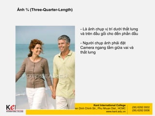 Kent International College
148-150 Nguyen Dinh Chinh Str., Phu Nhuan Dist., HCMC
www.kent.edu.vn
(08) 6292 0002
(08) 6292 0006
Ảnh ¾ (Three-Quarter-Length)
- Là ảnh chụp vị trí dưới thắt lưng
và trên đầu gối cho đến phần đầu
- Người chụp ảnh phải đặt
Camera ngang tầm giữa vai và
thắt lưng
 