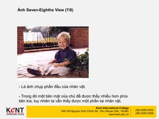 Kent International College
148-150 Nguyen Dinh Chinh Str., Phu Nhuan Dist., HCMC
www.kent.edu.vn
(08) 6292 0002
(08) 6292 0006
Ảnh Seven-Eighths View (7/8)
- Là ảnh chụp phẩn đầu của nhân vật.
- Trong đó một bên mặt của chủ đề được thấy nhiều hơn phía
bên kia, tuy nhiên ta vẫn thấy được một phần tai nhân vật.
 
