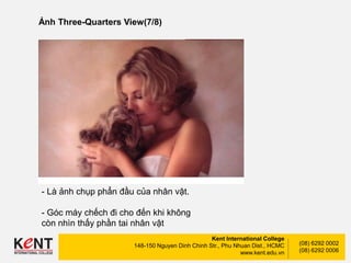 Kent International College
148-150 Nguyen Dinh Chinh Str., Phu Nhuan Dist., HCMC
www.kent.edu.vn
(08) 6292 0002
(08) 6292 0006
Ảnh Three-Quarters View(7/8)
- Là ảnh chụp phẩn đầu của nhân vật.
- Góc máy chếch đi cho đến khi không
còn nhìn thấy phần tai nhân vật
 