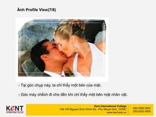 Kent International College
148-150 Nguyen Dinh Chinh Str., Phu Nhuan Dist., HCMC
www.kent.edu.vn
(08) 6292 0002
(08) 6292 0006
Ảnh Profile View(7/8)
- Tại góc chụp này, ta chỉ thấy một bên của mặt.
- Góc máy chếch đi cho đến khi chỉ thấy một bên mặt nhân vật.
 