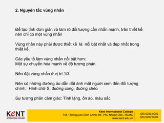 Kent International College
148-150 Nguyen Dinh Chinh Str., Phu Nhuan Dist., HCMC
www.kent.edu.vn
(08) 6292 0002
(08) 6292 0006
2. Nguyên tắc vùng nhấn
Để tạo tính đơn giản và làm rõ đối tượng cần nhấn mạnh, trên thiết kế
nên chỉ có một vùng nhấn
Vùng nhấn này phải được thiết kế là nổi bật nhất và đẹp nhất trong
thiết kế.
Các yếu tố làm vùng nhấn nổi bật hơn:
Một sự chuyển hóa mạnh về độ tương phản.
Nên đặt vùng nhấn ở vị trí 1/3
Nên có những đường ảo dẫn dắt ánh mắt nguời xem đến đối tượng
chính: Hình chữ S, đuờng cong, đuờng chéo
Sự tương phản cảm giác: Tĩnh lặng, ồn ào, màu sắc
 
