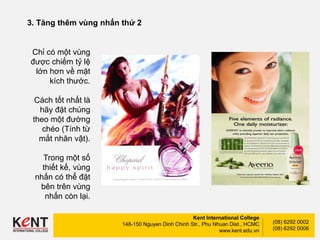 Kent International College
148-150 Nguyen Dinh Chinh Str., Phu Nhuan Dist., HCMC
www.kent.edu.vn
(08) 6292 0002
(08) 6292 0006
3. Tăng thêm vùng nhấn thứ 2
Chỉ có một vùng
được chiếm tỷ lệ
lớn hơn về mặt
kích thước.
Cách tốt nhất là
hãy đặt chúng
theo một đường
chéo (Tính từ
mắt nhân vật).
Trong một số
thiết kế, vùng
nhấn có thể đặt
bên trên vùng
nhấn còn lại.
 