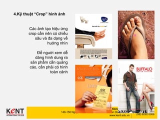Kent International College
148-150 Nguyen Dinh Chinh Str., Phu Nhuan Dist., HCMC
www.kent.edu.vn
(08) 6292 0002
(08) 6292 0006
4.Kỹ thuật “Crop” hình ảnh
Các ảnh tạo hiệu ứng
crop cần nên có chiều
sâu và đa dạng về
huớng nhìn
Để nguời xem dễ
dàng hình dung ra
sản phẩm cần quảng
cáo, cần phải có hình
toàn cảnh
 