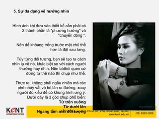 Kent International College
148-150 Nguyen Dinh Chinh Str., Phu Nhuan Dist., HCMC
www.kent.edu.vn
(08) 6292 0002
(08) 6292 0006
5. Sự đa dạng về hướng nhìn
Hình ảnh khi đưa vào thiết kế cần phải có
2 thành phần là "phương hướng" và
"chuyển động “.
Nên để khỏang trống truớc mặt chủ thể
hơn là đặt sau lưng.
Tùy từng đối tượng, bạn sẽ tạo ra cách
nhìn lạ về nó, khác biệt so với cách người
thường hay nhìn. Nên bỏthói quen cứ
đứng tư thế nào thì chụp như thế.
Thực ra, không phải ngẫu nhiên mà các
phó nháy vất vả bò lăn ra đường, xoay
người đủ kiểu để có khung hình ưng ý.
Dưới đây là 3 góc chụp phổ biến:
Từ trên xuống
Từ dưới lên
Ngang tầm mắt đối tượng
 