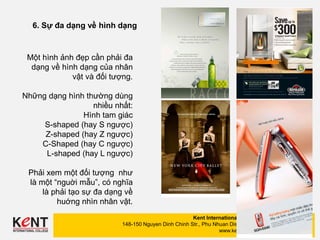 Kent International College
148-150 Nguyen Dinh Chinh Str., Phu Nhuan Dist., HCMC
www.kent.edu.vn
(08) 6292 0002
(08) 6292 0006
6. Sự đa dạng về hình dạng
Một hình ảnh đẹp cần phải đa
dạng về hình dạng của nhân
vật và đối tượng.
Những dạng hình thường dùng
nhiều nhất:
Hình tam giác
S-shaped (hay S ngược)
Z-shaped (hay Z ngược)
C-Shaped (hay C ngược)
L-shaped (hay L ngược)
Phải xem một đối tượng như
là một “nguời mẫu”, có nghĩa
là phải tạo sự đa dạng về
huớng nhìn nhân vật.
 