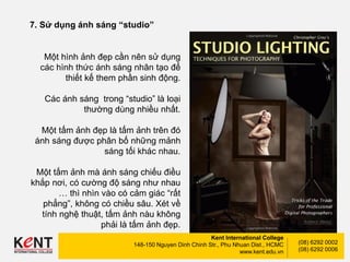 Kent International College
148-150 Nguyen Dinh Chinh Str., Phu Nhuan Dist., HCMC
www.kent.edu.vn
(08) 6292 0002
(08) 6292 0006
7. Sử dụng ánh sáng “studio”
Một hình ảnh đẹp cần nên sử dụng
các hình thức ánh sáng nhân tạo để
thiết kế them phần sinh động.
Các ánh sáng trong “studio” là loại
thường dùng nhiều nhất.
Một tấm ảnh đẹp là tấm ảnh trên đó
ánh sáng được phân bố những mảnh
sáng tối khác nhau.
Một tấm ảnh mà ánh sáng chiếu điều
khắp nơi, có cường độ sáng như nhau
… thì nhìn vào có cảm giác “rất
phẳng”, không có chiều sâu. Xét về
tính nghệ thuật, tấm ảnh nàu không
phải là tấm ảnh đẹp.
 