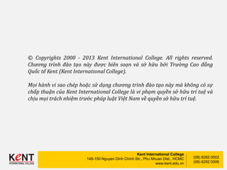 Kent International College
148-150 Nguyen Dinh Chinh Str., Phu Nhuan Dist., HCMC
www.kent.edu.vn
(08) 6292 0002
(08) 6292 0006
© Copyrights 2000 - 2013 Kent International College. All rights reserved.
Chương trình đào tạo này được biên soạn và sở hữu bởi Trường Cao đẳng
Quốc tế Kent (Kent International College).
Mọi hành vi sao chép hoặc sử dụng chương trình đào tạo này mà không có sự
chấp thuận của Kent International College là vi phạm quyền sở hữu trí tuệ và
chịu mọi trách nhiệm trước pháp luật Việt Nam về quyền sở hữu trí tuệ.
 