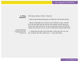 nguyentruongrtc@gmail.com
0989 303 546
Sky: rtctruong - Ym: nguyentruongrtc 9
3. Mảng
(Masses)
Khối lượng (Mass), thể tích (Volume).
_ Khối là một khoảng không gian bị chiếm bởi một vật thể nào đó.
_ Mảng là một diện tích mà hình của nó không rõ ràng. (là diện
tích của một khối nào đó mà chịu ảnh hưởng của ánh sáng cực
mạnh, làm mất đi khối mà chỉ còn mảng sáng và tối của khối đó,
mảng có khi là hình kỷ hà, có khi là những hình không nhất định).
--> Mảng làm đơn giản hình khối gây ra hiệu quả cảm xúc nào
đó…trong đó nếu màu nhiều quá --> màu phá mảng.
Do đó ta phải đơn giản hoá
màu để làm nổi bật mảng.
Trong design cũng nên nghiên
cứu mảng sáng tối sao cho
mảng chạy đẹp
 