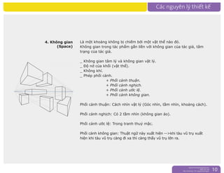 nguyentruongrtc@gmail.com
0989 303 546
Sky: rtctruong - Ym: nguyentruongrtc 10
4. Không gian
(Space)
Là một khoảng không bị chiếm bởi một vật thể nào đó.
Không gian trong tác phẩm gắn liền với không gian của tác giả, tâm
trạng của tác giả.
_ Không gian tâm lý và không gian vật lý.
_ Độ nở của khối (vật thể).
_ Không khí.
_ Phép phối cảnh.
+ Phối cảnh thuận.
+ Phối cảnh nghịch.
+ Phối cảnh ước lệ.
+ Phối cảnh không gian.
Phối cảnh thuận: Cách nhìn vật lý (Góc nhìn, tầm nhìn, khoảng cách).
Phối cảnh nghịch: Có 2 tầm nhìn (không gian ảo).
Phối cảnh ước lệ: Trong tranh thuỷ mặc.
Phối cảnh không gian: Thuật ngữ này xuất hiện -->khi tàu vũ trụ xuất
hiện khi tàu vũ trụ càng đi xa thì càng thấy vũ trụ lớn ra.
 
