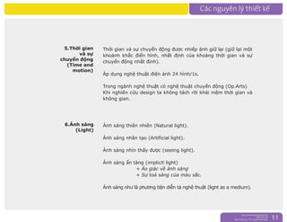 nguyentruongrtc@gmail.com
0989 303 546
Sky: rtctruong - Ym: nguyentruongrtc 11
5.Thời gian
và sự
chuyển động
(Time and
motion)
6.Ánh sáng
(Light)
Thời gian và sự chuyển động được nhiếp ảnh giữ lại (giữ lại một
khoảnh khắc điển hình, nhất định của khoảng thời gian và sự
chuyển động nhất định).
Áp dụng nghệ thuật điện ảnh 24 hình/1s.
Trong ngành nghệ thuật có nghệ thuật chuyển động (Op.Arts)
Khi nghiên cứu design ta không tách rời khái niệm thời gian và
không gian.
Ánh sáng thiên nhiên (Natural light).
Ánh sáng nhân tạo (Artificial light).
Ánh sáng nhìn thấy được (seeing light).
Ánh sáng ẩn tàng (implicit light)
+ Ảo giác về ánh sáng
+ Sự toả sáng của màu sắc.
Ánh sáng như là phương tiện diễn tả nghệ thuật (light as a medium).
 
