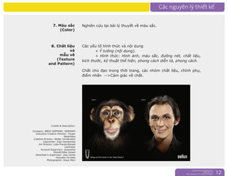 nguyentruongrtc@gmail.com
0989 303 546
Sky: rtctruong - Ym: nguyentruongrtc 12
7. Màu sắc
(Color)
8. Chất liệu
và
mẫu vẽ
(Texture
and Pattern)
Các yếu tố hình thức và nội dung
+ Ý tưởng (nội dung).
+ Hình thức: Hình ảnh, màu sắc, đường nét, chất liệu,
kích thước, kỹ thuật thể hiện, phong cách diễn tả, phong cách.
Chất chủ đạo trong thời trang, các nhóm chất liệu, chính phụ,
điểm nhấn -->Cảm giác về chất.
Credits & Description:
Company: BBDO GERMANY, GERMANY
Executive Creative Director: Toygar
Bazarkaya
Creative Director: Stefan Vonderstein
Copywriter: Ingo Hoentschke
Art Director: Lidia Pranjic/Ronald
Liedmeier
Account Supervisor: Jacqueline
Standt/Silke Joosen
Advertiser's Supervisor: Jose Carlos
Gonzalez Hurtado
Photographer: Klaus Merz
Nghiên cứu tại bài lý thuyết về màu sắc.
 