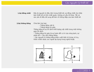 nguyentruongrtc@gmail.com
0989 303 546
Sky: rtctruong - Ym: nguyentruongrtc 1
1.Sự đồng nhất Đây là nguyên lý đầu tiên trong thiết kế, sự đồng nhất cho thấy
bản thiết kế có tính nhất quán, không có yếu tố thừa. Tất cả
các yếu tố đều bổ sung để làm rõ thông điệp của bản thiết kế.
2.Sự thăng bằng Chia làm hai loại:
- Thăng bằng vật lý.
- Thăng bằng thị giác.
Thăng bằng là sự ổn định khối lượng vật chất trong một không
gian ổn định.
- Thăng bằng thị giác là sự hoán đổi vị trí của nóng lạnh, sự
phân bố > Tạo nên thăng bằng.
- Các nguyên lý thăng bằng được xuất hiện từ trong vũ trụ,
thiên nhiên được con người áp dụng trong nghệ thuật.
 