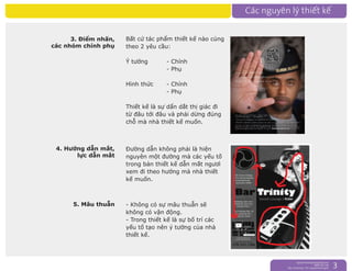 nguyentruongrtc@gmail.com
0989 303 546
Sky: rtctruong - Ym: nguyentruongrtc 3
4. Hướng dẫn mắt,
lực dẫn mắt
3. Điểm nhấn,
các nhóm chính phụ
Bất cứ tác phẩm thiết kế nào củng
theo 2 yêu cầu:
Ý tưởng - Chính
- Phụ
Hình thức - Chính
- Phụ
Thiết kế là sự dẩn dắt thị giác đi
từ đâu tới đâu và phải dừng đúng
chỗ mà nhà thiết kế muốn.
Đường dẫn không phải là hiện
nguyên một đường mà các yếu tố
trong bản thiết kế dẫn mắt ngươì
xem đi theo hướng mà nhà thiết
kế muốn.
5. Mâu thuẫn - Không có sự mâu thuẫn sẽ
không có vận động.
- Trong thiết kế là sự bố trí các
yếu tố tạo nên ý tưởng của nhà
thiết kế.
 