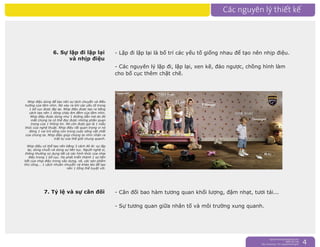 nguyentruongrtc@gmail.com
0989 303 546
Sky: rtctruong - Ym: nguyentruongrtc 4
6. Sự lặp đi lặp lại
và nhịp điệu
- Lặp đi lặp lại là bố trí các yếu tố giống nhau để tạo nên nhịp điệu.
- Các nguyên lý lặp đi, lặp lại, xen kẽ, đảo ngược, chồng hình làm
cho bố cục thêm chặt chẽ.
7. Tỷ lệ và sự cân đối - Cân đối bao hàm tương quan khối lượng, đậm nhạt, tươi tái...
- Sự tương quan giữa nhân tố và môi trường xung quanh.
Nhịp điệu dùng để tạo nên sự dịch chuyển và điều
hướng của tầm nhìn. Nó xảy ra khi các yếu tố trong
1 bố cục được lặp lại. Nhịp điệu được tạo ra bằng
cách tạo nên 1 dòng chảy êm đềm của tầm nhìn.
Nhịp điệu được dùng như 1 đường dẫn mà do đó
mắt chúng ta có thể đọc được những phần quan
trọng của 1 thông tin. Nó còn được gọi là 1 mẫu
thức của nghệ thuật. Nhịp điệu rất quan trọng vì nó
đóng 1 vai trò sống còn trong cuộc sống vật chất
của chúng ta. Nhịp điệu giúp chúng ta nhìn nhận ra
trật tự của thế giới chung quanh.
Nhịp điệu có thể tạo nên bằng 3 cách đó là: sự lặp
lại, dùng chuỗi và dùng sự liên tục. Người nghệ sĩ,
thông thường sủ dụng tất cả các hình thức của nhịp
điệu trong 1 bố cục. Họ phát triển thành 1 sự liên
kết của nhịp điệu trong xây dựng, vẽ, các sản phẩm
thủ công... 1 cách nhuần nhuyễn và khéo léo để tạo
nên 1 tổng thể tuyệt vời.
 