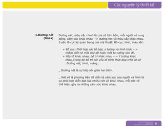nguyentruongrtc@gmail.com
0989 303 546
Sky: rtctruong - Ym: nguyentruongrtc 6
Đường nét, màu sắc chính là cửa sổ tâm hồn, mỗi người có rung
động, cảm xúc khác nhau --> đường nét và màu sắc khác nhau.
3 yếu tố cực kỳ quan trọng của mỹ thuật: Bố cục, hình, màu sắc:
+ Bố cục: Phối hợp các tổ hợp, ý tưởng và hình thức -->
nhằm diễn tả một chủ đề hoặc một tu tưởng nào đó.
+ Yếu tố khác nhau, bố trí khác nhau --> Ý tưởng khác
nhau.Trong đó bố trí các yếu tố hình thức dựa trên cơ sở
:Đường nét, hình, mảng…
_ Đường nét là sự tiếp nối giữa hai điểm.
_ Nét vẽ là phương tiện để diễn tả cảm xúc của người và hình là
sự phối hợp diễn đạt của nhiều nét vẽ khác nhau, mỗi nét vẽ
thể hiện, gây ra những cảm xúc khác nhau.
1.Đường nét
(lines)
 