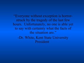 “Everyone without exception is horror-struck by the tragedy of the last few hours.  Unfortunately, no one is able yet to say with certainty what the facts of the situation are.” -Dr. White, Kent State University President  