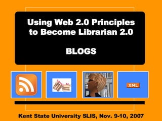 Kent State University SLIS, Nov. 9-10, 2007 Using Web 2.0 Principles to Become Librarian 2.0 BLOGS 