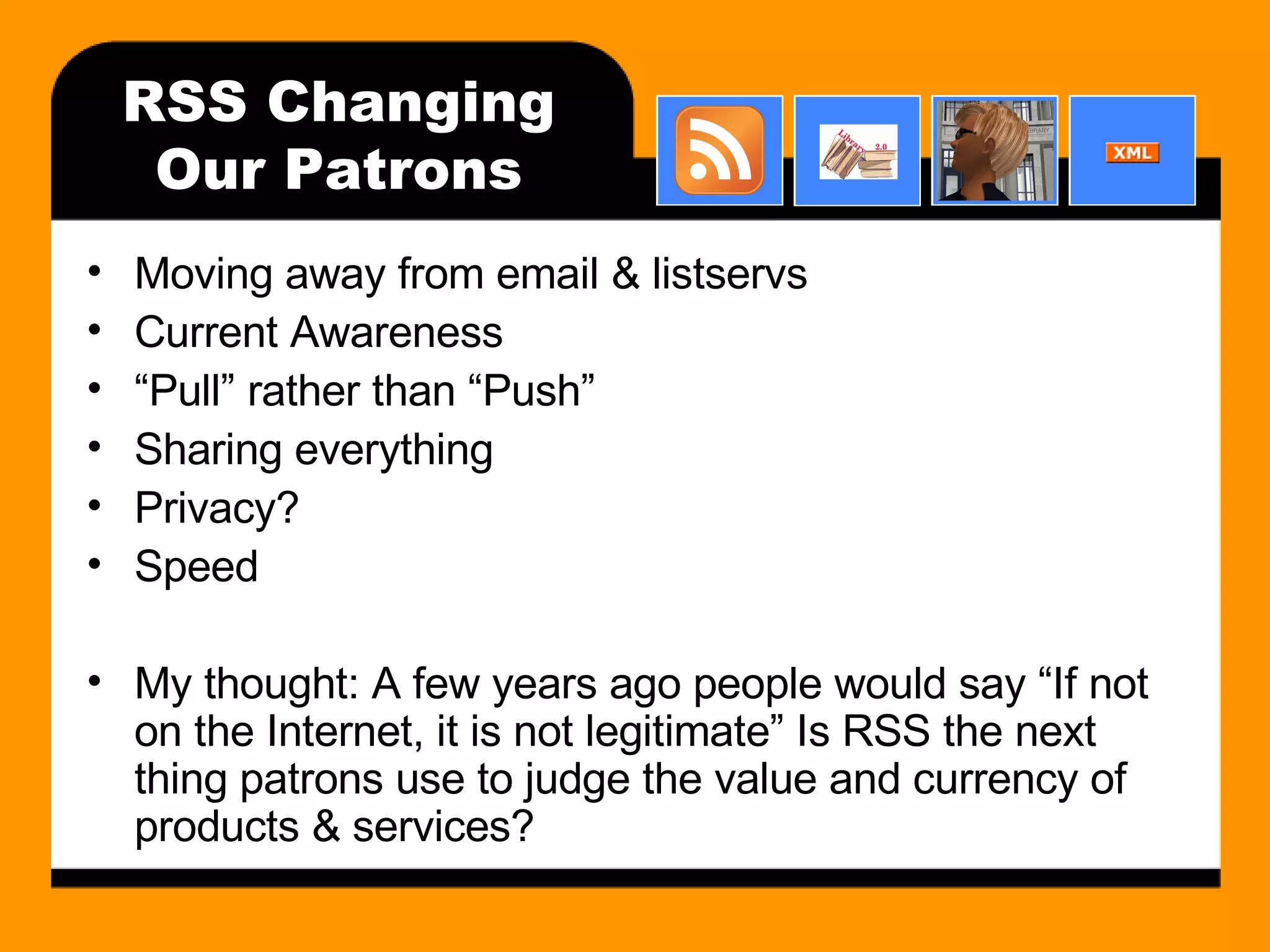 RSS Changing Our Patrons Moving away from email & listservs Current Awareness “ Pull” rather than “Push” Sharing everything Privacy? Speed My thought: A few years ago people would say “If not on the Internet, it is not legitimate” Is RSS the next thing patrons use to judge the value and currency of products & services? 