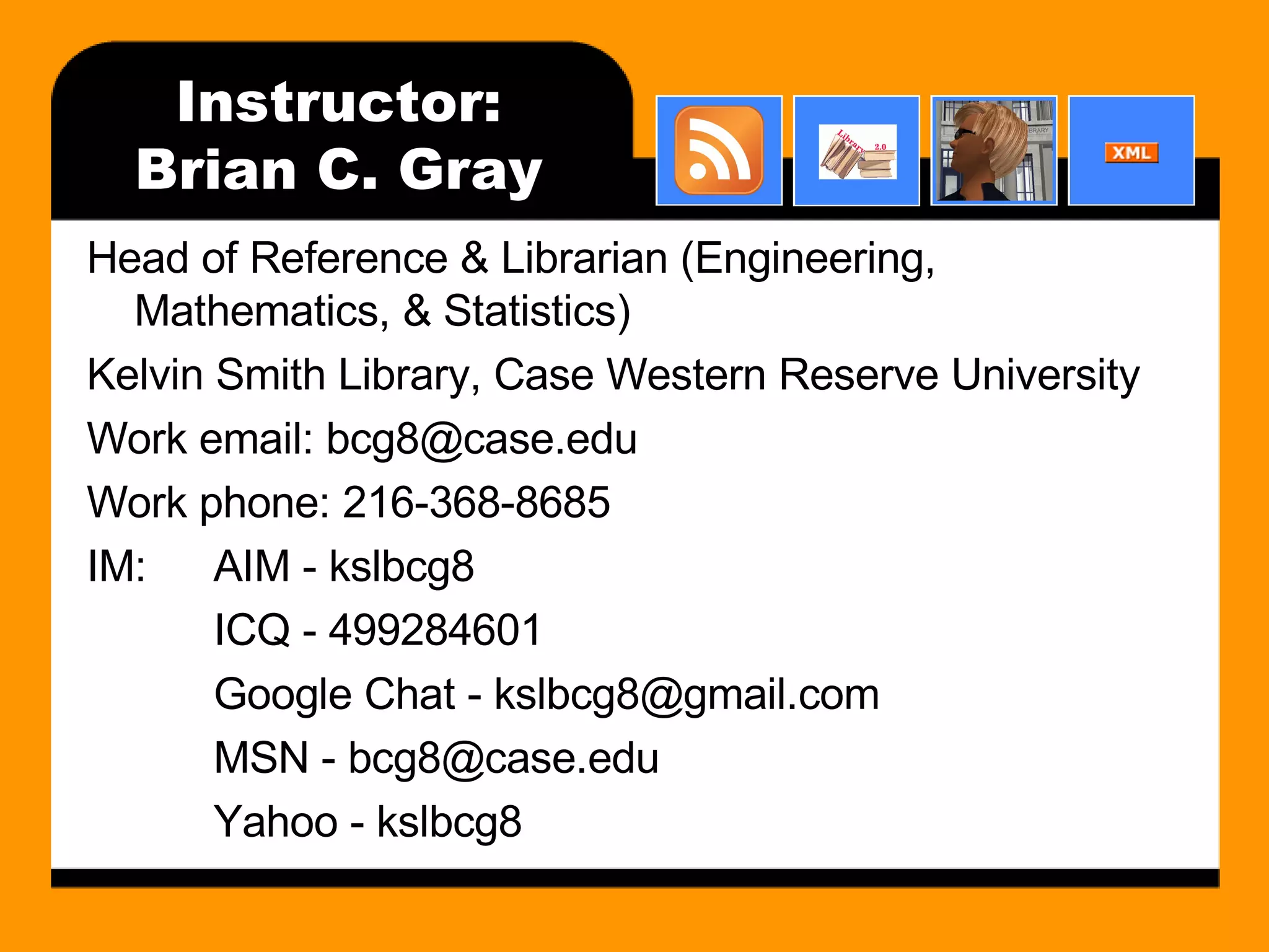Instructor: Brian C. Gray Head of Reference & Librarian (Engineering, Mathematics, & Statistics) Kelvin Smith Library, Case Western Reserve University Work email: bcg8@case.edu Work phone: 216-368-8685 IM: AIM - kslbcg8 ICQ - 499284601 Google Chat - kslbcg8@gmail.com MSN - bcg8@case.edu Yahoo - kslbcg8 