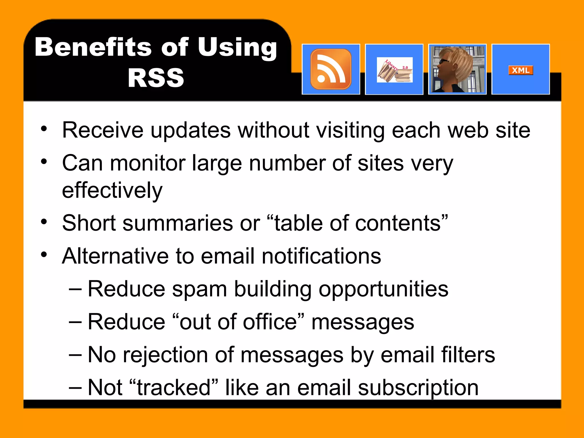 Benefits of Using RSS Receive updates without visiting each web site Can monitor large number of sites very effectively Short summaries or “table of contents” Alternative to email notifications Reduce spam building opportunities Reduce “out of office” messages No rejection of messages by email filters Not “tracked” like an email subscription 