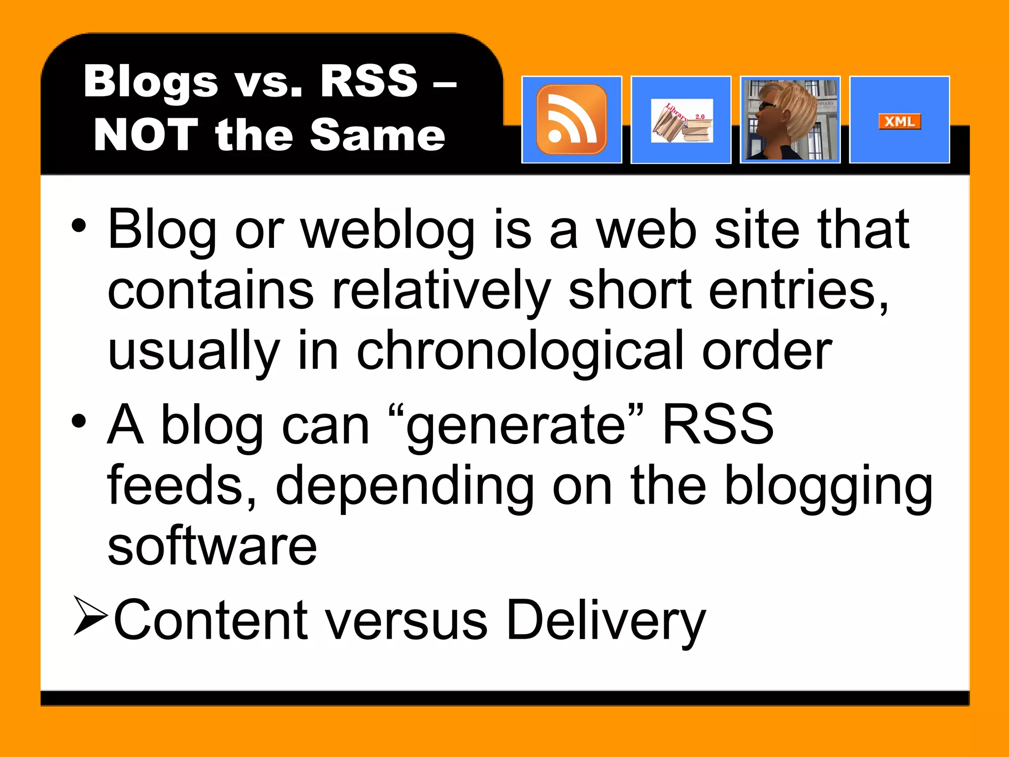 Blogs vs. RSS – NOT the Same Blog or weblog is a web site that contains relatively short entries, usually in chronological order A blog can “generate” RSS feeds, depending on the blogging software Content versus Delivery 